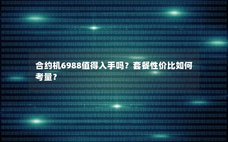 合约机6988值得入手吗？套餐性价比如何考量？