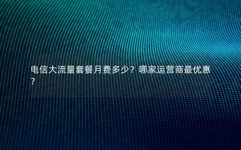 电信大流量套餐月费多少？哪家运营商最优惠？