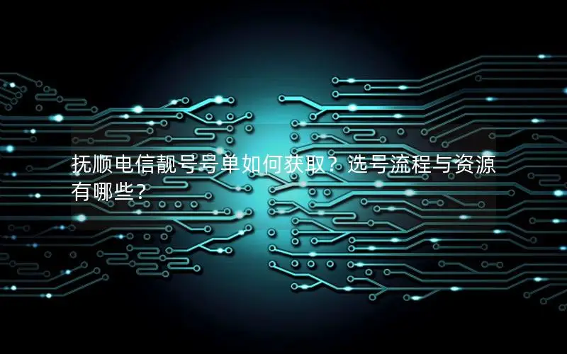 抚顺电信靓号号单如何获取？选号流程与资源有哪些？