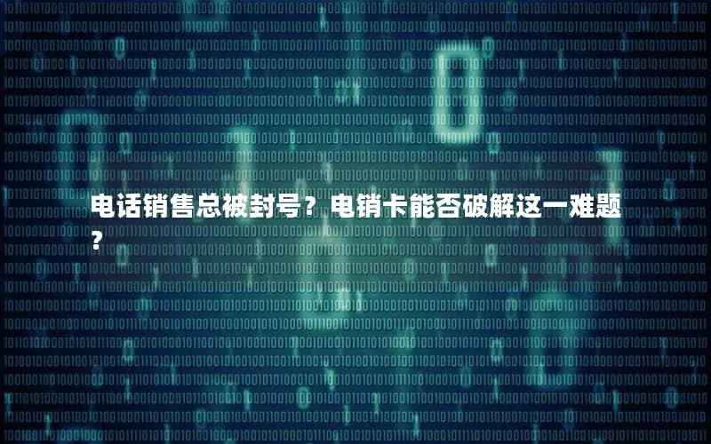 电话销售总被封号？电销卡能否破解这一难题？