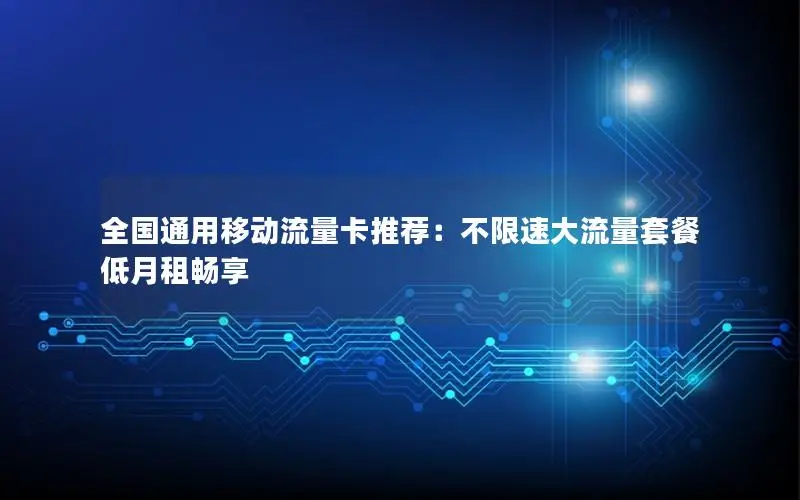 全国通用移动流量卡推荐：不限速大流量套餐低月租畅享