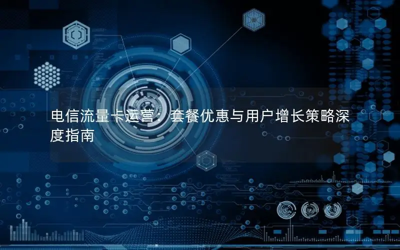 电信流量卡运营：套餐优惠与用户增长策略深度指南