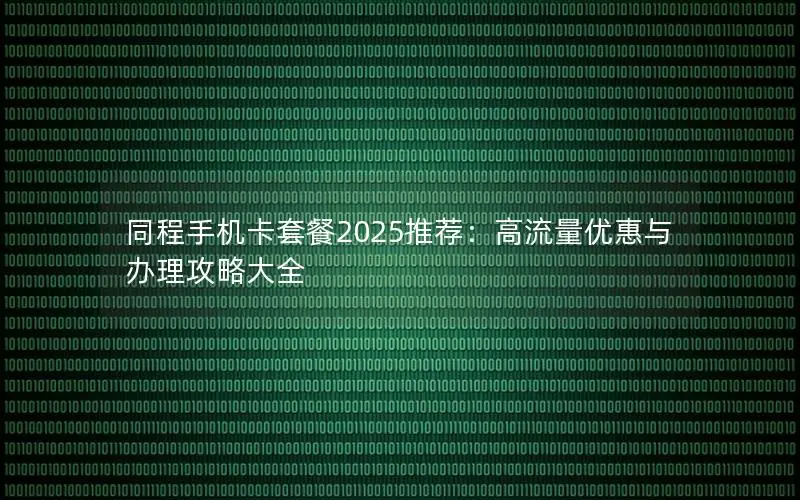 同程手机卡套餐2025推荐：高流量优惠与办理攻略大全