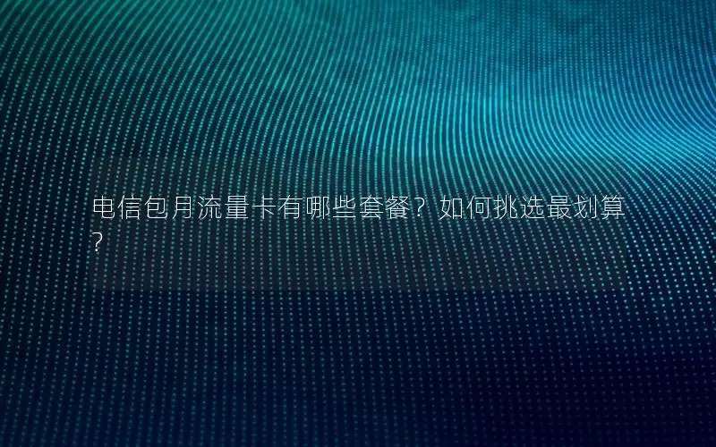 电信包月流量卡有哪些套餐？如何挑选最划算？