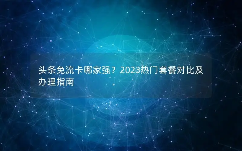 头条免流卡哪家强？2023热门套餐对比及办理指南