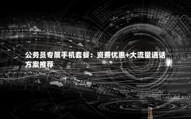 公务员专属手机套餐：资费优惠+大流量通话方案推荐