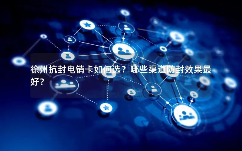 徐州抗封电销卡如何选？哪些渠道防封效果最好？
