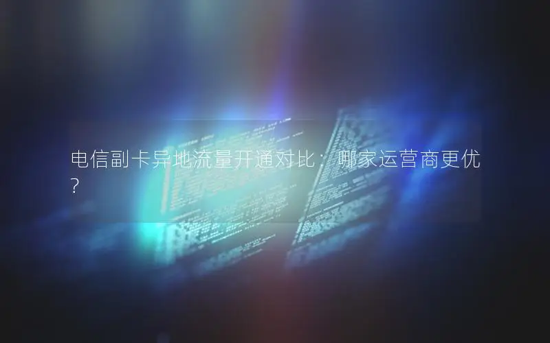 电信副卡异地流量开通对比：哪家运营商更优？