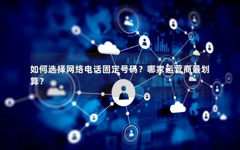 如何选择网络电话固定号码？哪家运营商最划算？