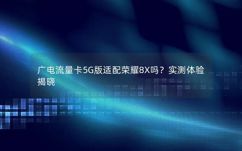 广电流量卡5G版适配荣耀8X吗？实测体验揭晓