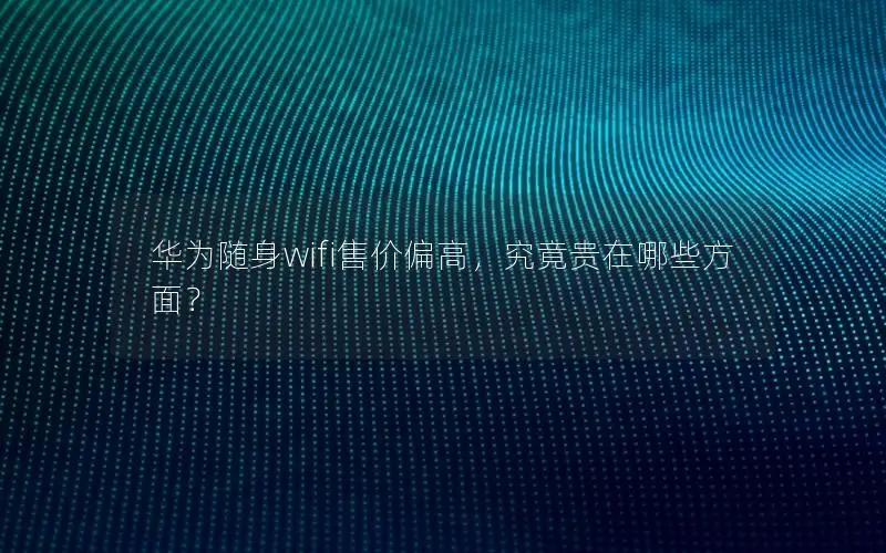 华为随身wifi售价偏高，究竟贵在哪些方面？