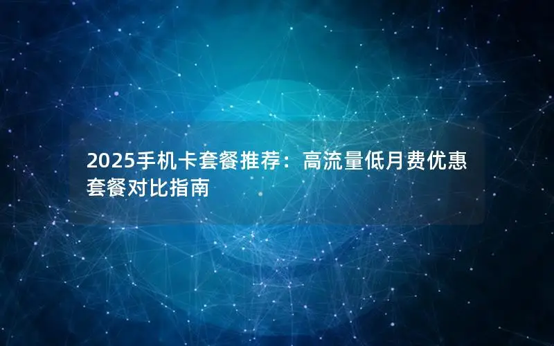 2025手机卡套餐推荐：高流量低月费优惠套餐对比指南