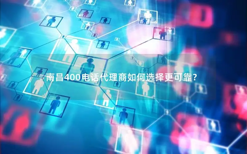 南昌400电话代理商如何选择更可靠？