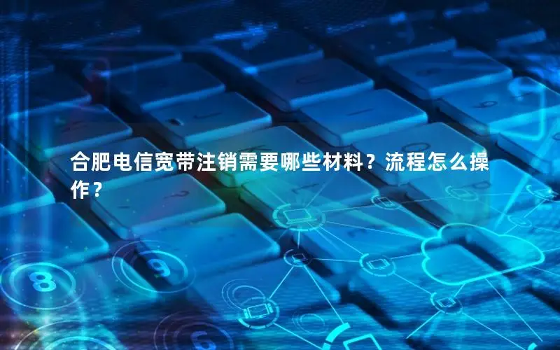 合肥电信宽带注销需要哪些材料？流程怎么操作？