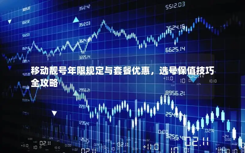 移动靓号年限规定与套餐优惠，选号保值技巧全攻略