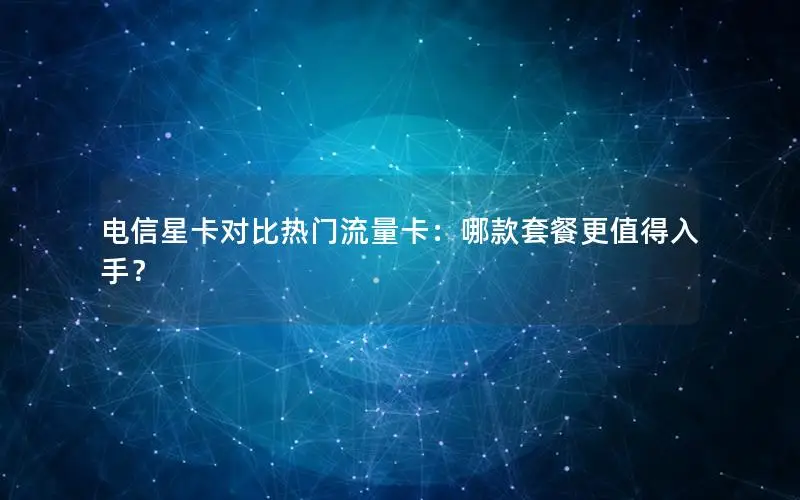 电信星卡对比热门流量卡：哪款套餐更值得入手？