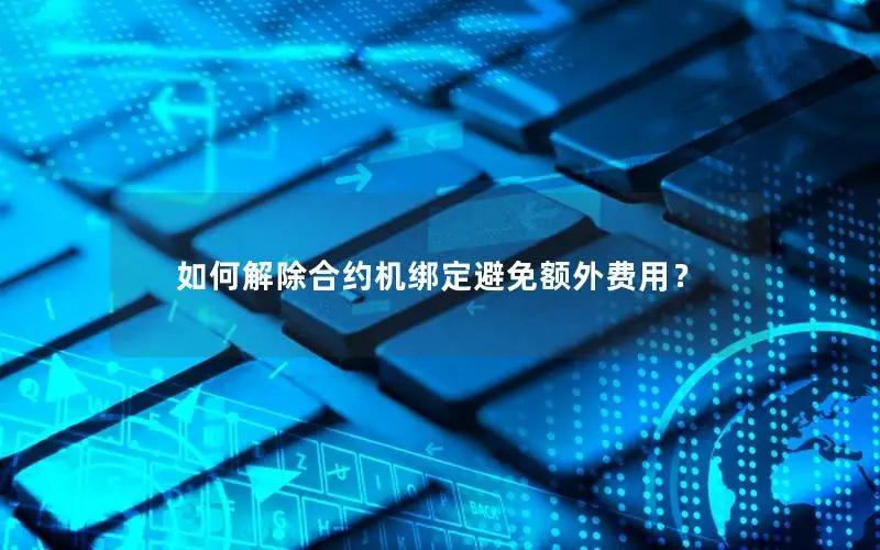 如何解除合约机绑定避免额外费用？