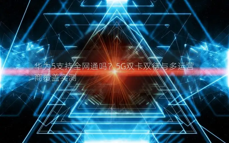 华为5支持全网通吗？5G双卡双待与多运营商覆盖实测