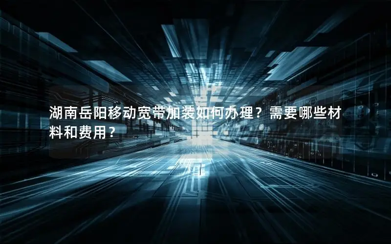 湖南岳阳移动宽带加装如何办理？需要哪些材料和费用？
