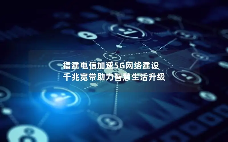 福建电信加速5G网络建设 千兆宽带助力智慧生活升级