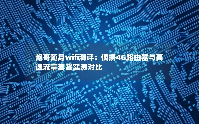 炮哥随身wifi测评：便携4G路由器与高速流量套餐实测对比
