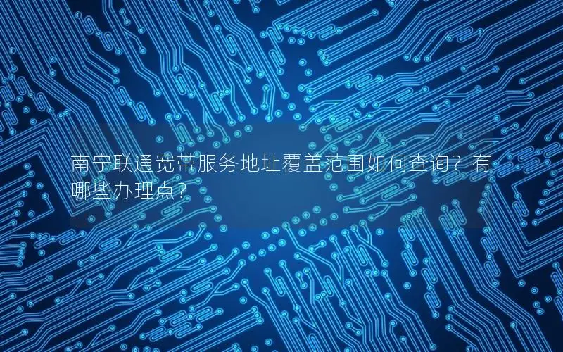 南宁联通宽带服务地址覆盖范围如何查询？有哪些办理点？