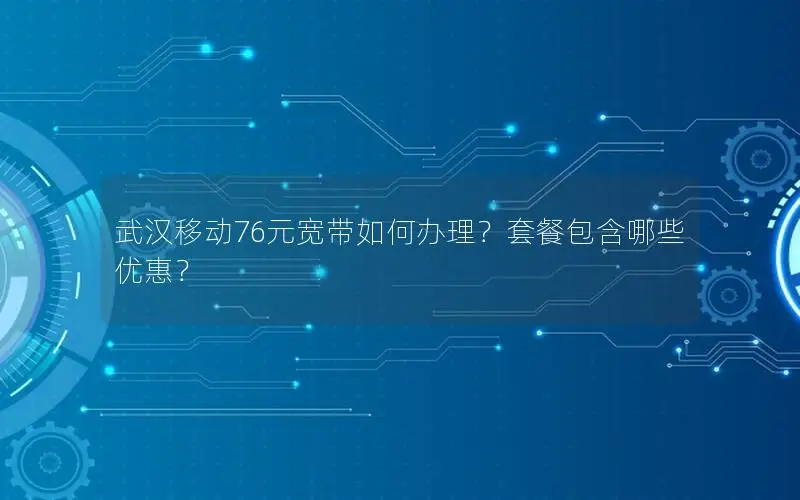 武汉移动76元宽带如何办理？套餐包含哪些优惠？