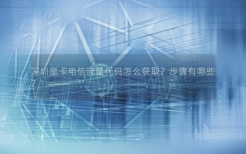 深圳星卡电信流量代码怎么获取？步骤有哪些？