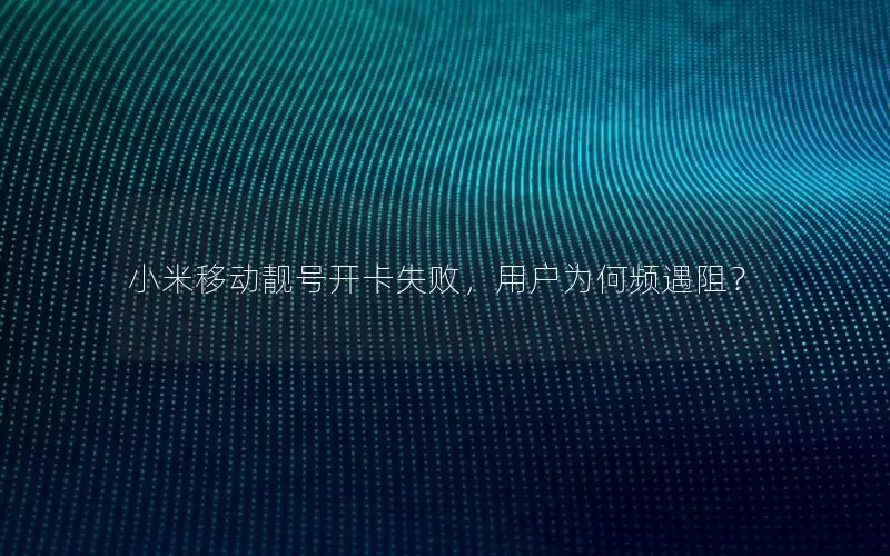 小米移动靓号开卡失败，用户为何频遇阻？