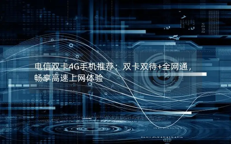电信双卡4G手机推荐：双卡双待+全网通，畅享高速上网体验