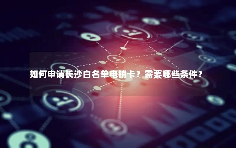 如何申请长沙白名单电销卡？需要哪些条件？