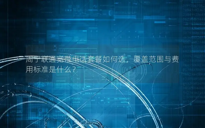 周宁联通宽带电话套餐如何选，覆盖范围与费用标准是什么？
