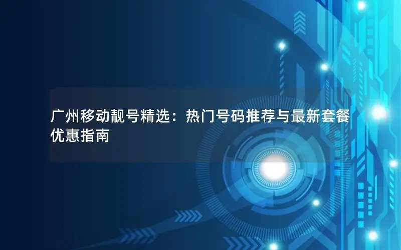 广州移动靓号精选：热门号码推荐与最新套餐优惠指南