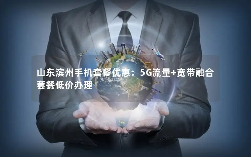 山东滨州手机套餐优惠：5G流量+宽带融合套餐低价办理