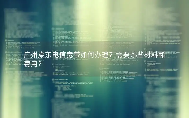 广州棠东电信宽带如何办理？需要哪些材料和费用？