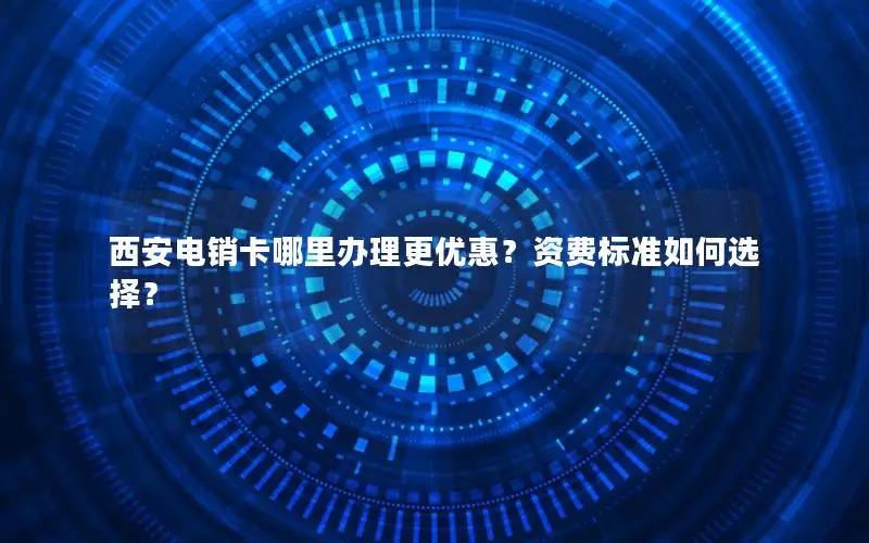 西安电销卡哪里办理更优惠？资费标准如何选择？