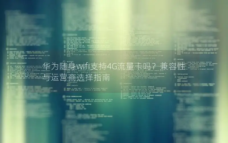 华为随身wifi支持4G流量卡吗？兼容性与运营商选择指南
