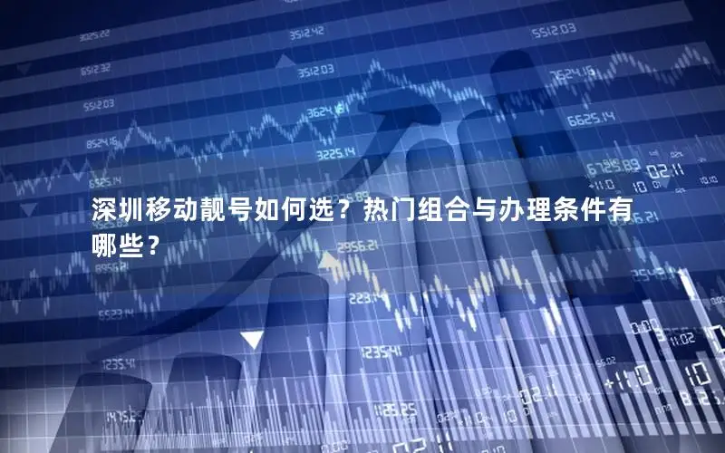 深圳移动靓号如何选？热门组合与办理条件有哪些？