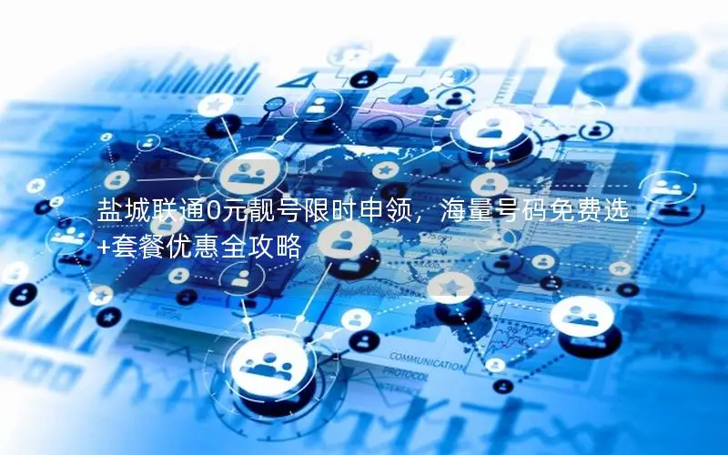 盐城联通0元靓号限时申领，海量号码免费选+套餐优惠全攻略
