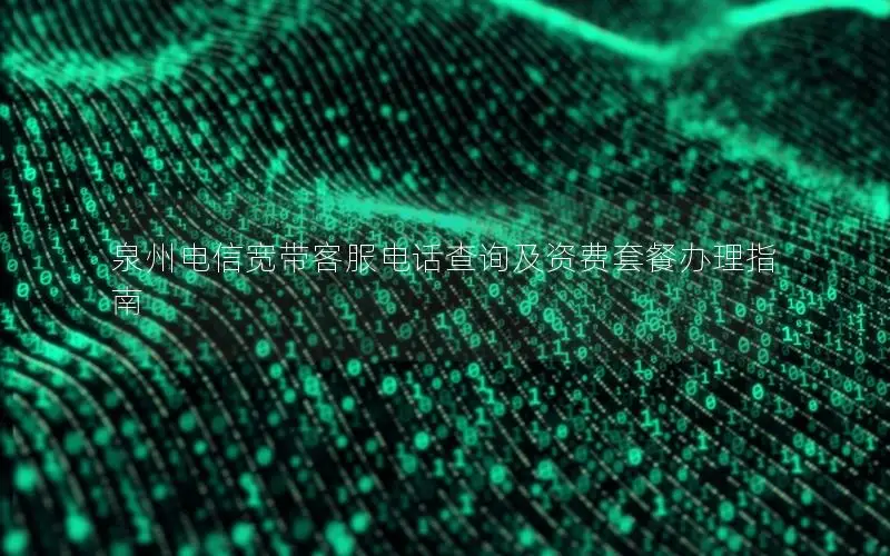泉州电信宽带客服电话查询及资费套餐办理指南
