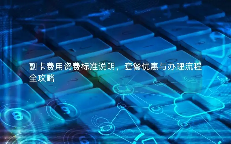 副卡费用资费标准说明，套餐优惠与办理流程全攻略