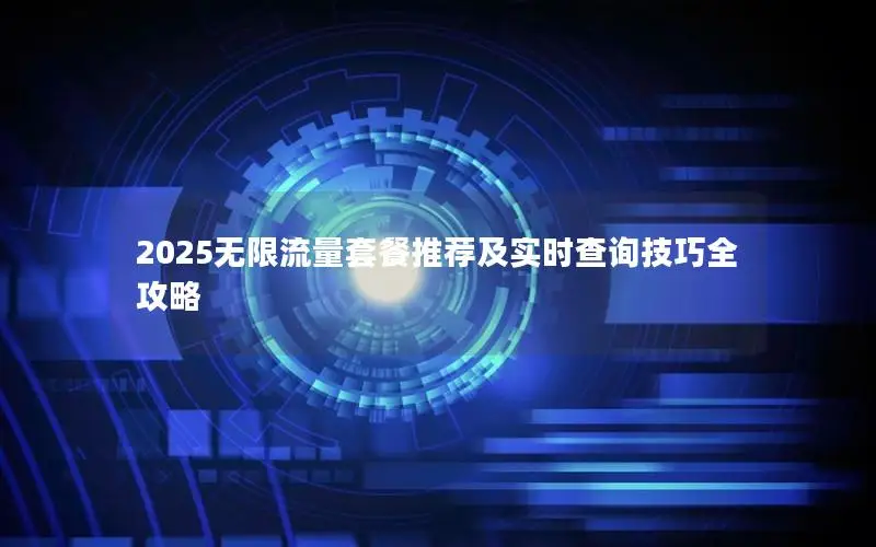 2025无限流量套餐推荐及实时查询技巧全攻略