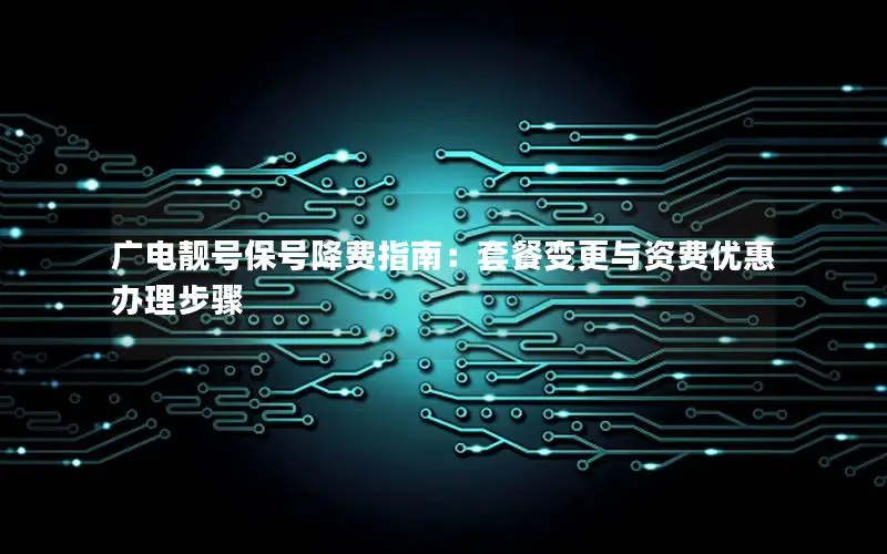 广电靓号保号降费指南：套餐变更与资费优惠办理步骤