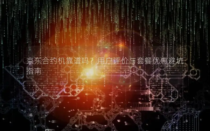 京东合约机靠谱吗？用户评价与套餐优惠避坑指南
