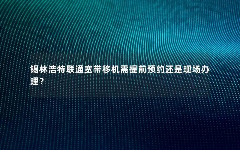 锡林浩特联通宽带移机需提前预约还是现场办理？