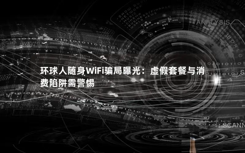 环球人随身WiFi骗局曝光：虚假套餐与消费陷阱需警惕