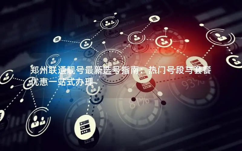 郑州联通靓号最新选号指南：热门号段与套餐优惠一站式办理