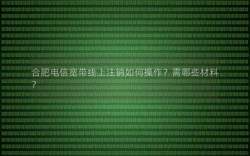 合肥电信宽带线上注销如何操作？需哪些材料？