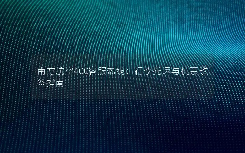 南方航空400客服热线：行李托运与机票改签指南