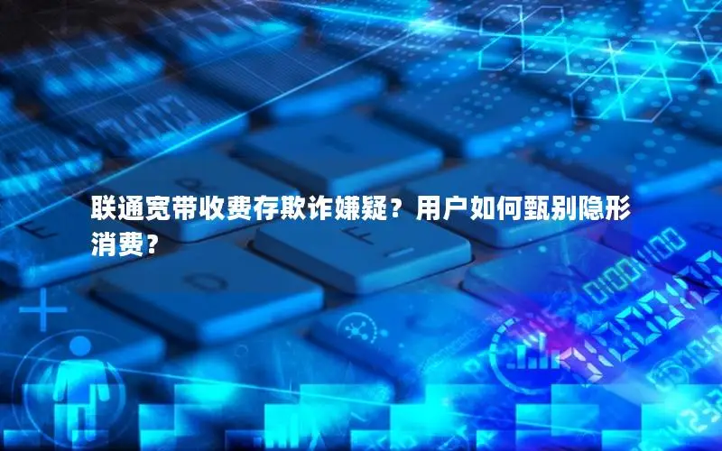 联通宽带收费存欺诈嫌疑？用户如何甄别隐形消费？